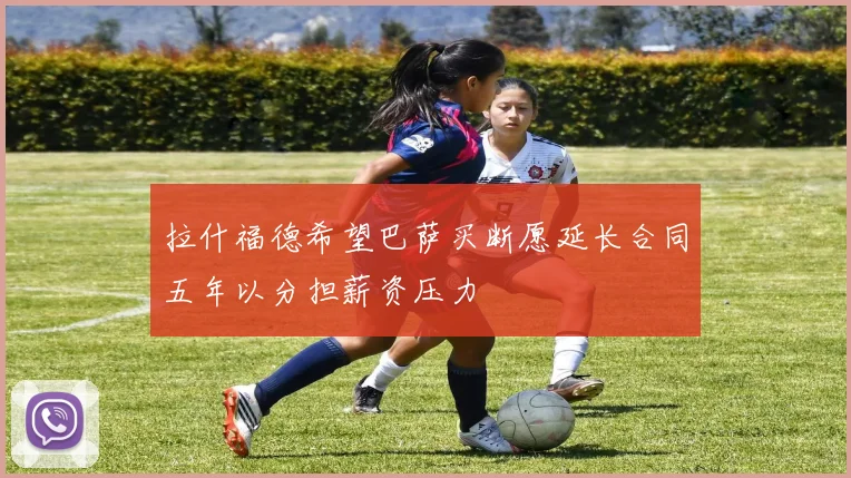 拉什福德希望巴萨买断愿延长合同五年以分担薪资压力