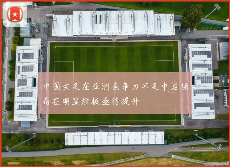 中国女足在亚洲竞争力不足中后场存在明显短板亟待提升