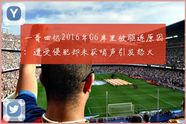 一哥回忆2016年G6库里被驱逐原因：遭受侵犯却未获哨声引发怒火