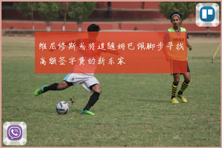 维尼修斯或将追随姆巴佩脚步寻找高额签字费的新东家