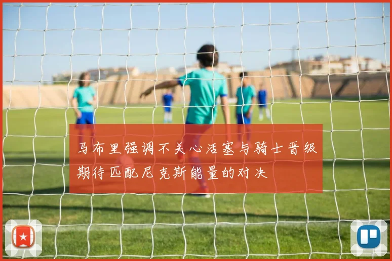 马布里强调不关心活塞与骑士晋级期待匹配尼克斯能量的对决