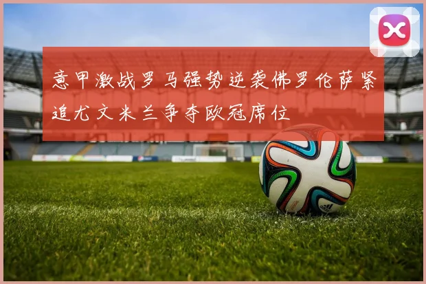 意甲激战罗马强势逆袭佛罗伦萨紧追尤文米兰争夺欧冠席位