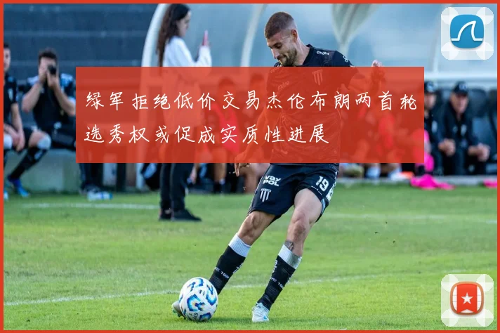 绿军拒绝低价交易杰伦布朗两首轮选秀权或促成实质性进展