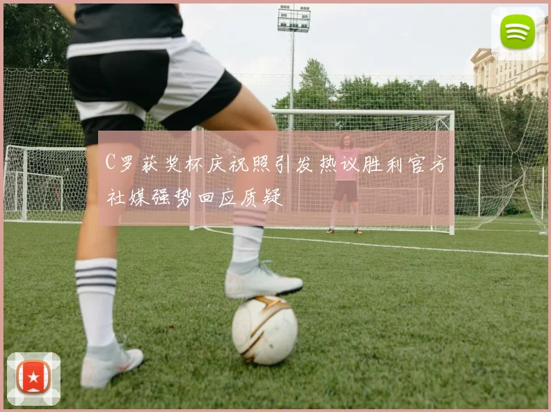 C罗获奖杯庆祝照引发热议胜利官方社媒强势回应质疑