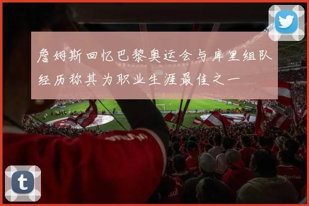 詹姆斯回忆巴黎奥运会与库里组队经历称其为职业生涯最佳之一