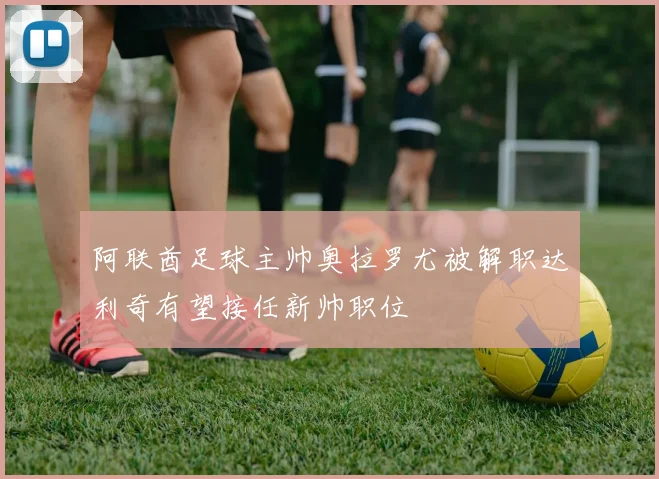 阿联酋足球主帅奥拉罗尤被解职达利奇有望接任新帅职位