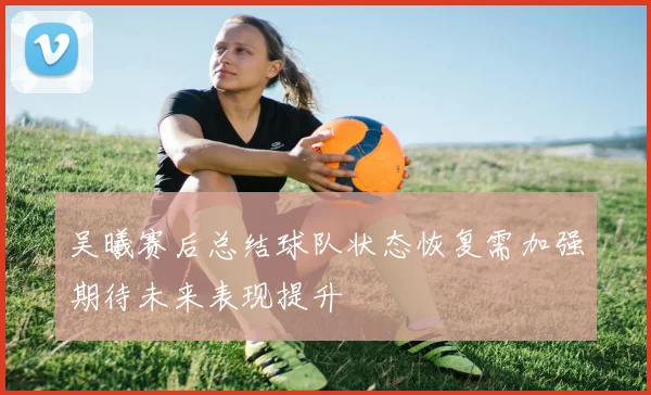 吴曦赛后总结球队状态恢复需加强期待未来表现提升