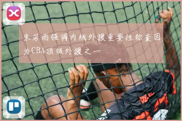 朱芳雨强调内线外援重要性称奎因为CBA顶级外援之一