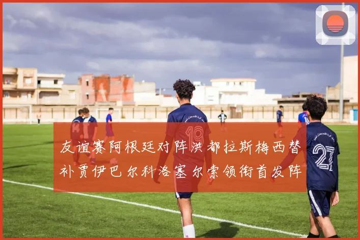 友谊赛阿根廷对阵洪都拉斯梅西替补贾伊巴尔科洛塞尔索领衔首发阵容