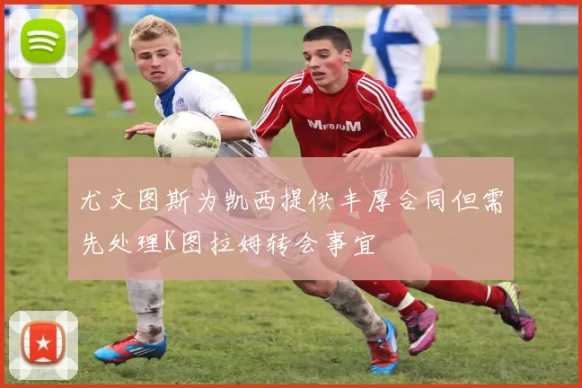尤文图斯为凯西提供丰厚合同但需先处理K图拉姆转会事宜