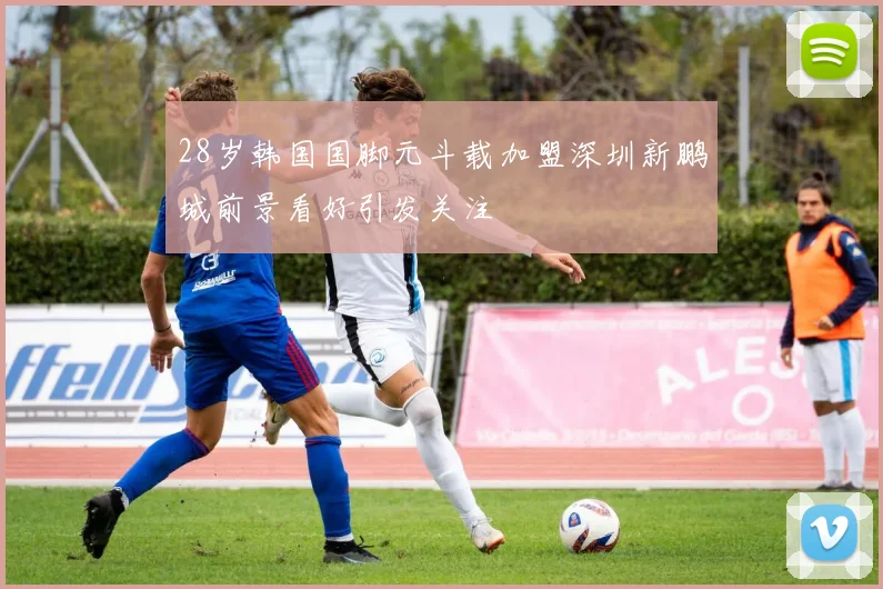 28岁韩国国脚元斗载加盟深圳新鹏城前景看好引发关注