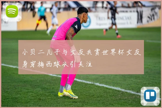 小贝二儿子与女友共赏世界杯女友身穿梅西球衣引关注